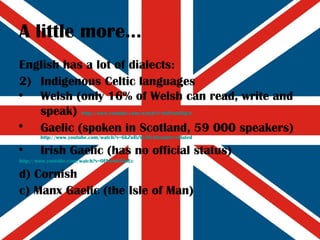 A little more... English has a lot of dialects: Indigenous Celtic languages Welsh (only 16% of Welsh can read, write and speak)   http:// www.youtube.com/watch?v =leiPemYDg-8 Gaelic (spoken in Scotland, 59 000 speakers)   http:// www.youtube.com/watch?v =6kZuBzY1iHc&feature=related Irish Gaelic (has no official status) http:// www.youtube.com/watch?v =0PVuNb5QoEc d) Cornish c) Manx Gaelic (the Isle of Man) 