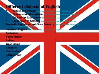 Different dialects of English Scouse in Liverpool  http:// www.youtube.com/watch?v =sBYlXfjKru4 Brummie in Birmingham  http:// www.youtube.com/watch?v =Gzb7BanTuXw Cockney in East-London  http:// www.youtube.com/watch?v =ijr9lU2J2Wk Glaswegian in Glasgow  http:// www.youtube.com/watch?v =AXGP4Sez_Us Favourite English accent- Sean Connery  http:// www.youtube.com/watch?v =s5c9NiC_rEQ&feature=related American English  http:// www.youtube.com/watch?v =1ZZox6jfWUk Australian South-African Indian West Indian Canadian New Zealand Singaporean 