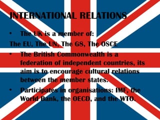 INTERNATIONAL RELATIONS The UK is a member of: The EU, The UN, The G8, The OSCE The British Commonwealth is a federation of independent countries, its aim is to encourage cultural relations between the member states. Participates in organisations: IMF, the World Bank, the OECD, and the WTO. 