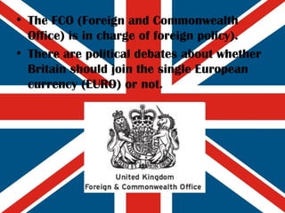 The FCO (Foreign and Commonwealth Office) is in charge of foreign policy). There are political debates about whether Britain should join the single European currency (EURO) or not. 