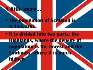A little more... The population of Scotland is 5,144,200. It is divided into two parts: the Highlands, where the density of population is the lowest and the Lowlands, where it is much higher. 