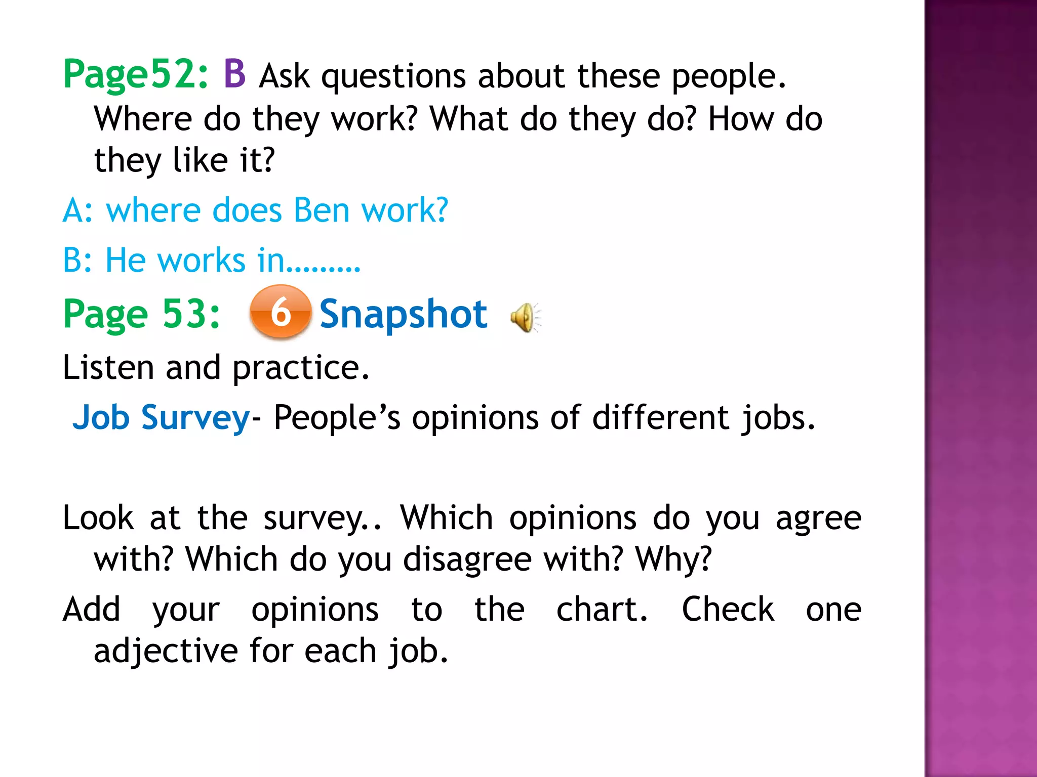 Page52: B Ask questions about these people.
Where do they work? What do they do? How do
they like it?
A: where does Ben work?
B: He works in………
Page 53: Snapshot
Listen and practice.
Job Survey- People’s opinions of different jobs.
Look at the survey.. Which opinions do you agree
with? Which do you disagree with? Why?
Add your opinions to the chart. Check one
adjective for each job.
6
 