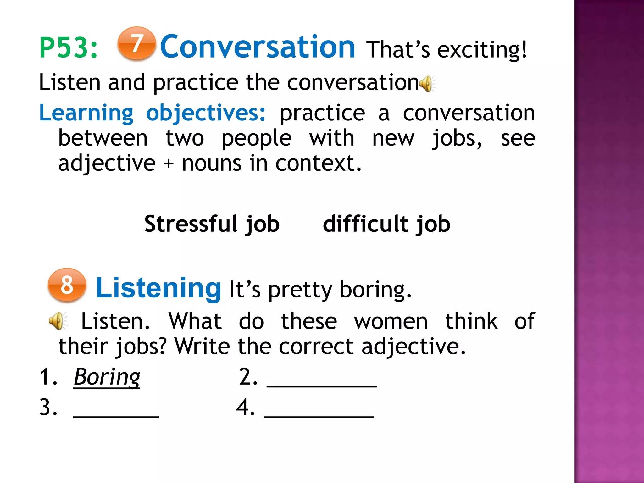 P53: Conversation That’s exciting!
Listen and practice the conversation
Learning objectives: practice a conversation
between two people with new jobs, see
adjective + nouns in context.
Stressful job difficult job
Listening It’s pretty boring.
Listen. What do these women think of
their jobs? Write the correct adjective.
1. Boring 2. _________
3. _______ 4. _________
7
8
 