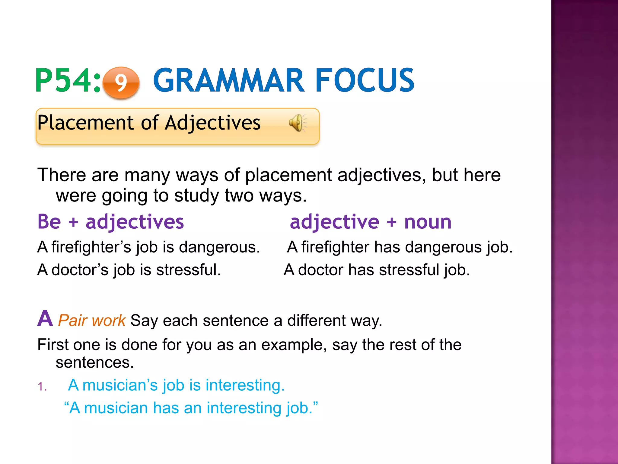 Placement of Adjectives
There are many ways of placement adjectives, but here
were going to study two ways.
Be + adjectives adjective + noun
A firefighter’s job is dangerous. A firefighter has dangerous job.
A doctor’s job is stressful. A doctor has stressful job.
A Pair work Say each sentence a different way.
First one is done for you as an example, say the rest of the
sentences.
1. A musician’s job is interesting.
“A musician has an interesting job.”
9
 