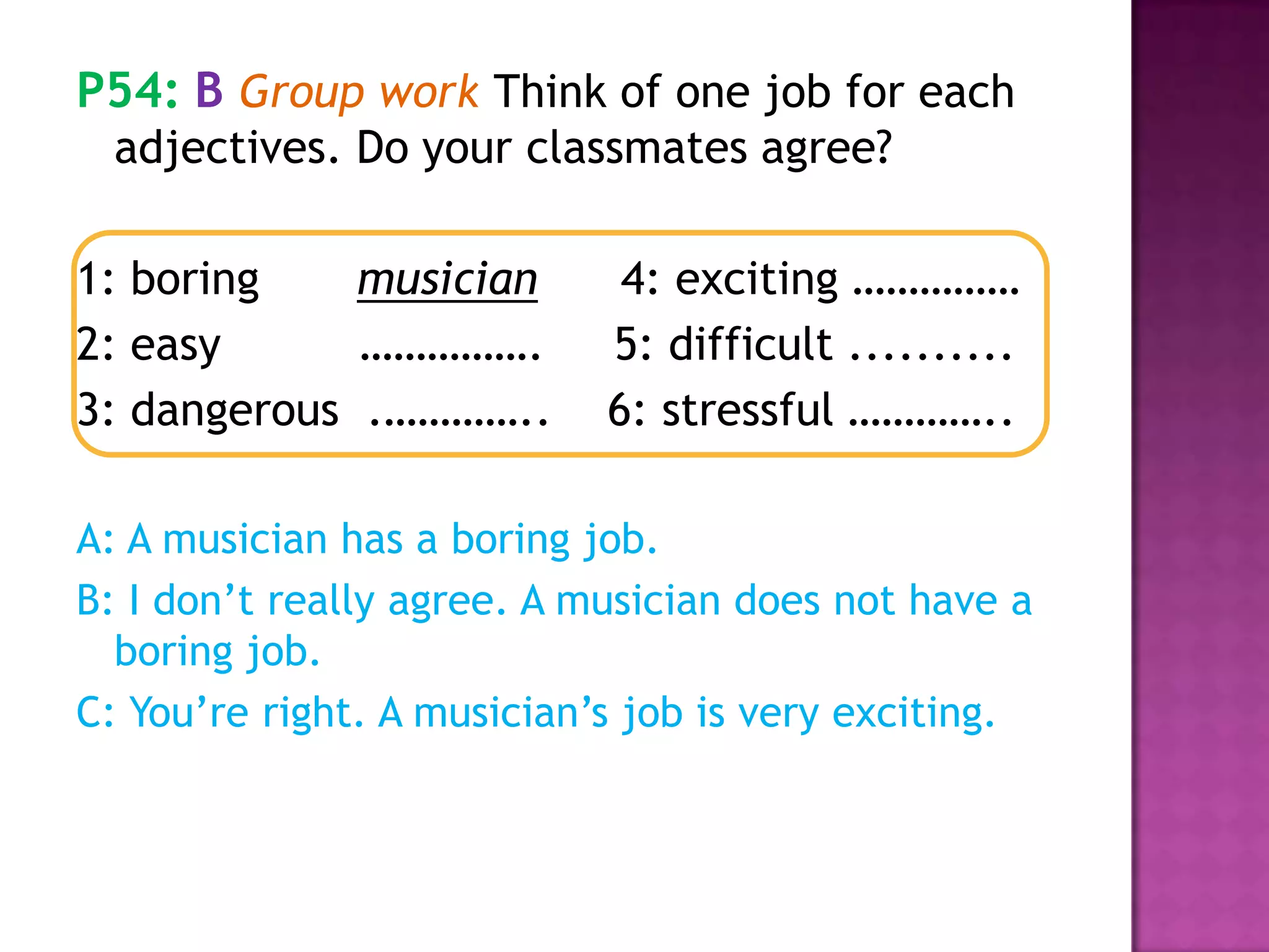 P54: B Group work Think of one job for each
adjectives. Do your classmates agree?
1: boring musician 4: exciting ……………
2: easy ……………. 5: difficult ..........
3: dangerous .………….. 6: stressful …………..
A: A musician has a boring job.
B: I don’t really agree. A musician does not have a
boring job.
C: You’re right. A musician’s job is very exciting.
 