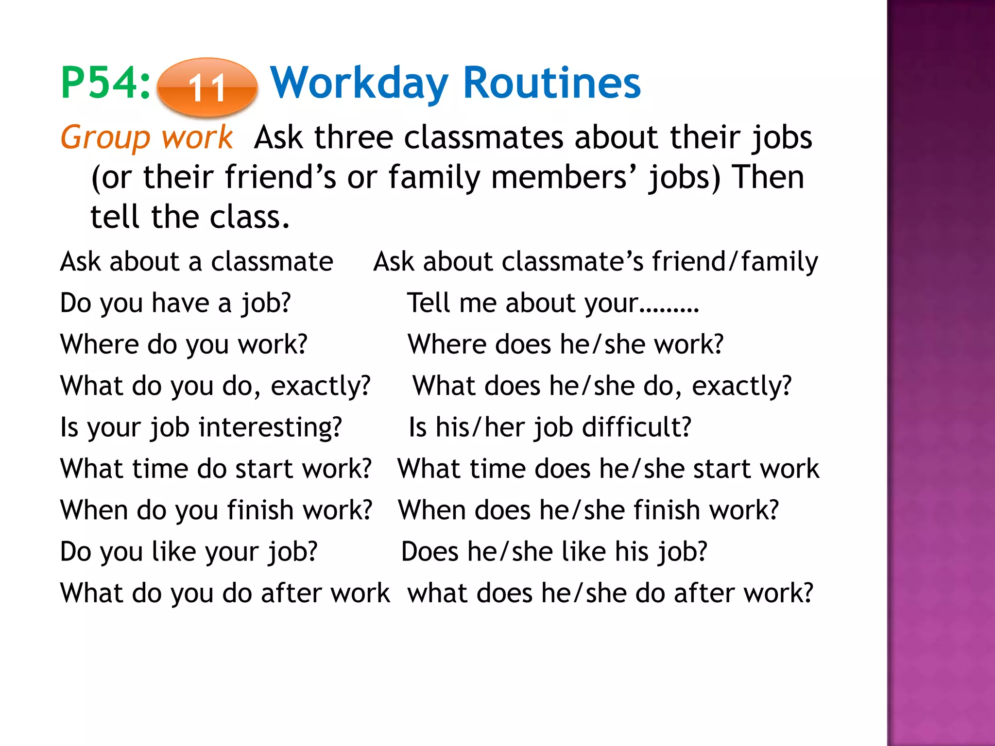 P54: Workday Routines
Group work Ask three classmates about their jobs
(or their friend’s or family members’ jobs) Then
tell the class.
Ask about a classmate Ask about classmate’s friend/family
Do you have a job? Tell me about your………
Where do you work? Where does he/she work?
What do you do, exactly? What does he/she do, exactly?
Is your job interesting? Is his/her job difficult?
What time do start work? What time does he/she start work
When do you finish work? When does he/she finish work?
Do you like your job? Does he/she like his job?
What do you do after work what does he/she do after work?
11
 