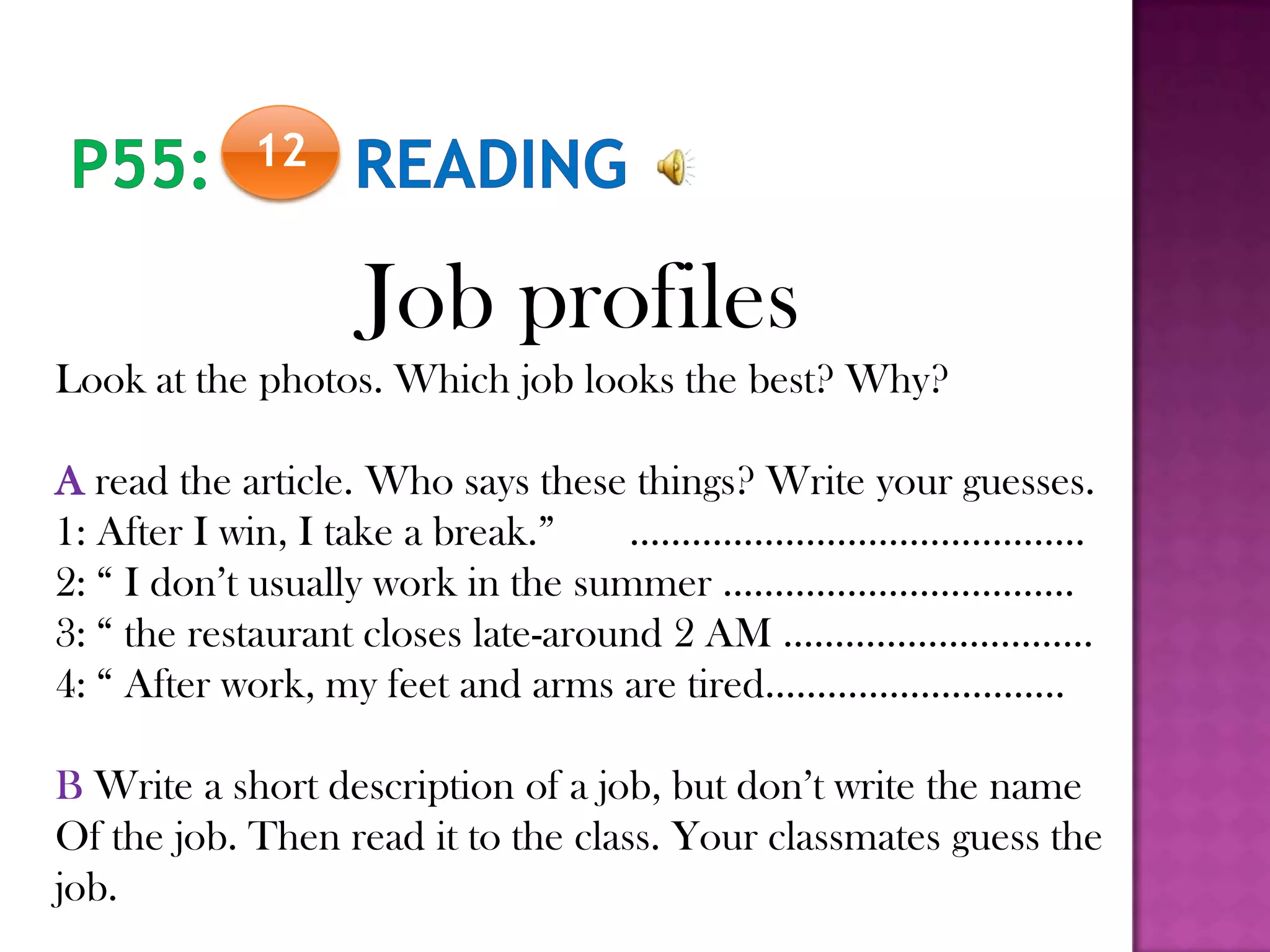 12
Job profiles
Look at the photos. Which job looks the best? Why?
A read the article. Who says these things? Write your guesses.
1: After I win, I take a break.” ……………………………………..
2: “ I don’t usually work in the summer …………………………….
3: “ the restaurant closes late-around 2 AM …………………………
4: “ After work, my feet and arms are tired………………………..
B Write a short description of a job, but don’t write the name
Of the job. Then read it to the class. Your classmates guess the
job.
 