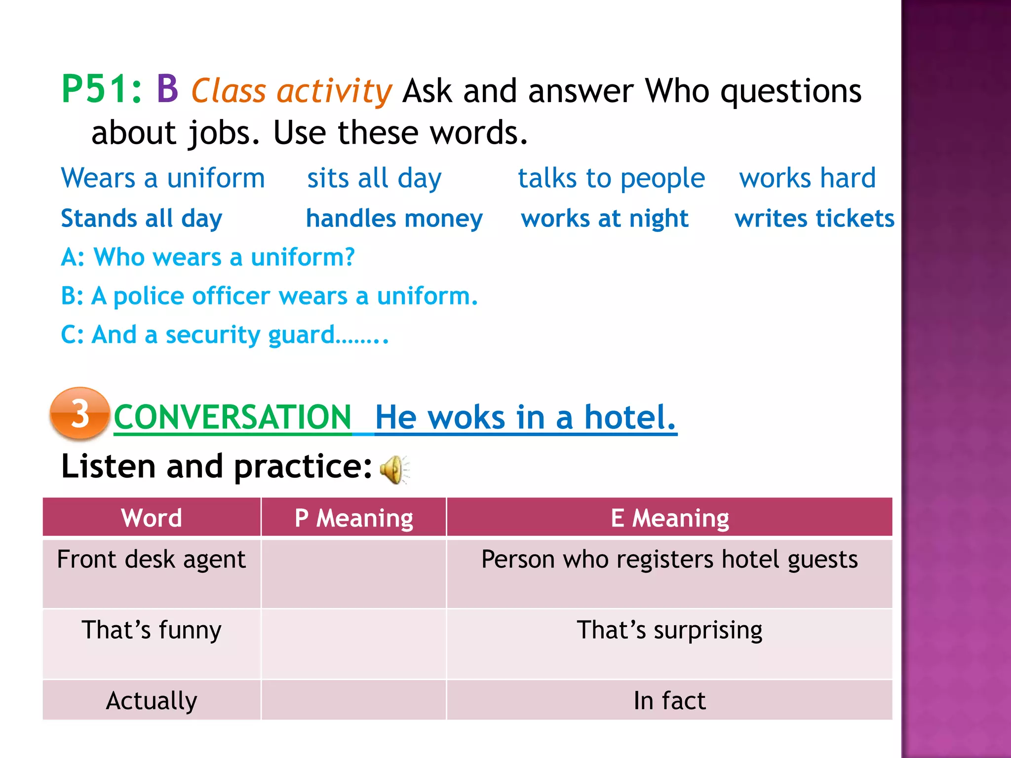 P51: B Class activity Ask and answer Who questions
about jobs. Use these words.
Wears a uniform sits all day talks to people works hard
Stands all day handles money works at night writes tickets
A: Who wears a uniform?
B: A police officer wears a uniform.
C: And a security guard……..
CONVERSATION He woks in a hotel.
Listen and practice:
3
Word P Meaning E Meaning
Front desk agent Person who registers hotel guests
That’s funny That’s surprising
Actually In fact
 