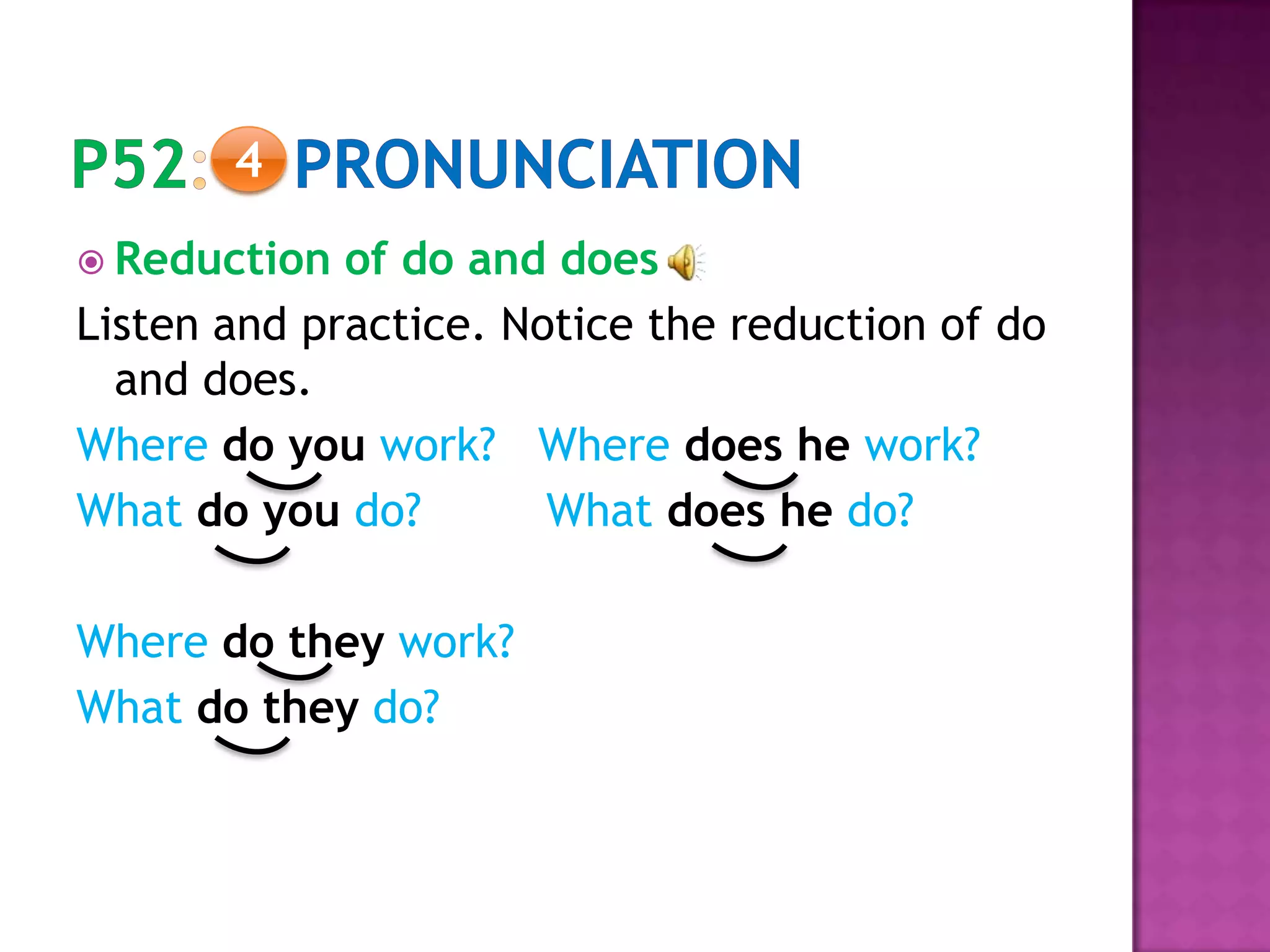  Reduction of do and does
Listen and practice. Notice the reduction of do
and does.
Where do you work? Where does he work?
What do you do? What does he do?
Where do they work?
What do they do?
4
 
