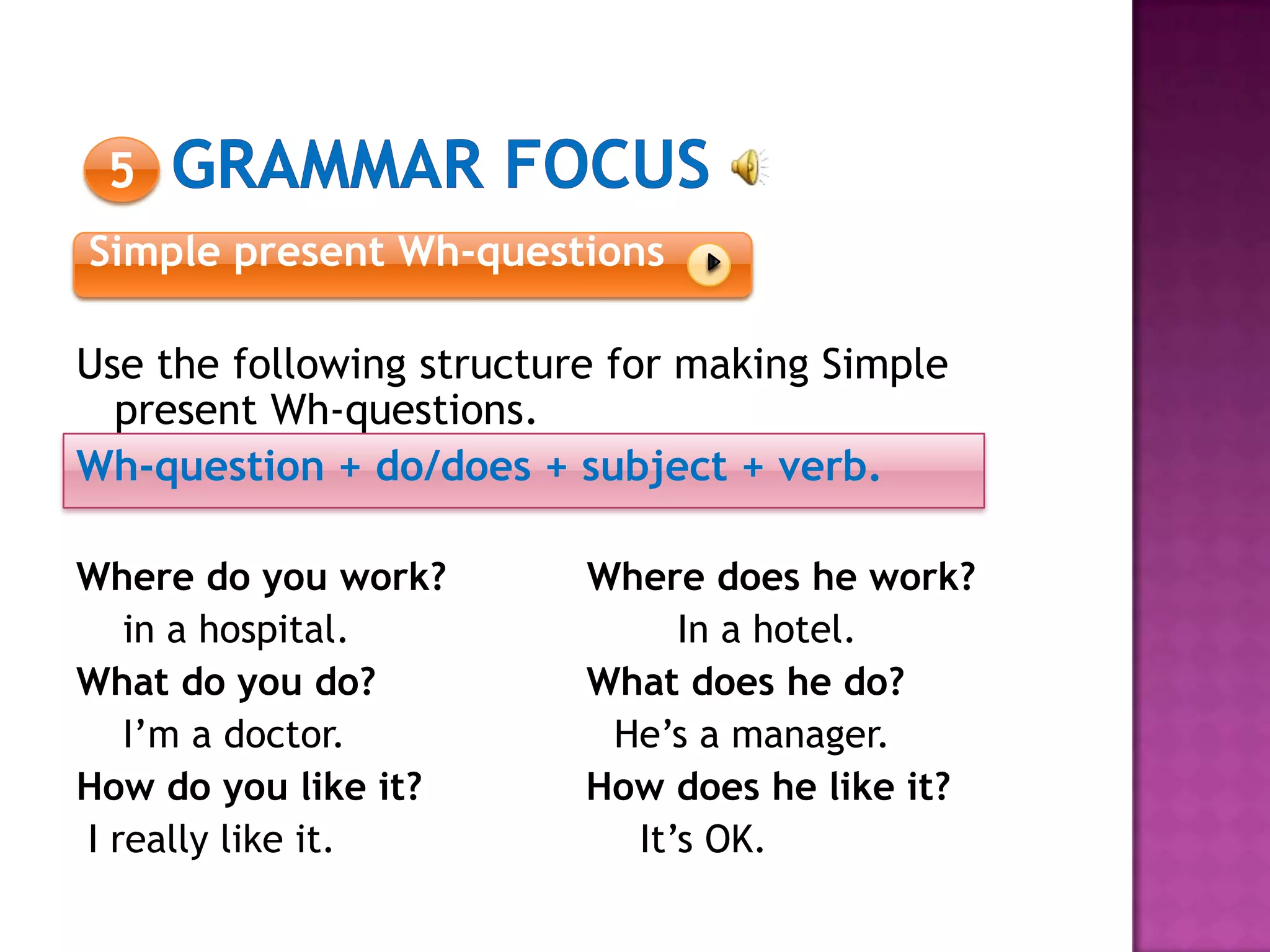 5
Simple present Wh-questions
Use the following structure for making Simple
present Wh-questions.
Wh-question + do/does + subject + verb.
Where do you work? Where does he work?
in a hospital. In a hotel.
What do you do? What does he do?
I’m a doctor. He’s a manager.
How do you like it? How does he like it?
I really like it. It’s OK.
 