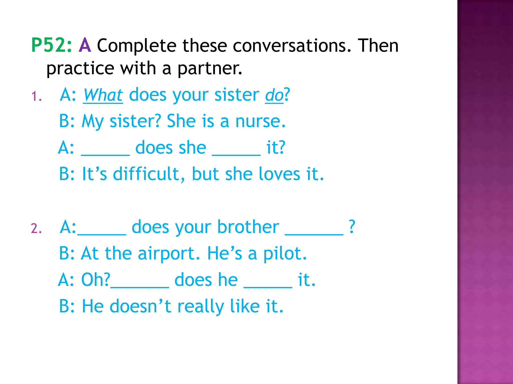 P52: A Complete these conversations. Then
practice with a partner.
1. A: What does your sister do?
B: My sister? She is a nurse.
A: _____ does she _____ it?
B: It’s difficult, but she loves it.
2. A:_____ does your brother ______ ?
B: At the airport. He’s a pilot.
A: Oh?______ does he _____ it.
B: He doesn’t really like it.
 