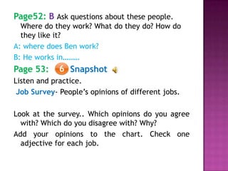 Page52: B Ask questions about these people.
Where do they work? What do they do? How do
they like it?
A: where does Ben work?
B: He works in………
Page 53: Snapshot
Listen and practice.
Job Survey- People’s opinions of different jobs.
Look at the survey.. Which opinions do you agree
with? Which do you disagree with? Why?
Add your opinions to the chart. Check one
adjective for each job.
6
 