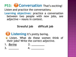 P53: Conversation That’s exciting!
Listen and practice the conversation
Learning objectives: practice a conversation
between two people with new jobs, see
adjective + nouns in context.
Stressful job difficult job
Listening It’s pretty boring.
Listen. What do these women think of
their jobs? Write the correct adjective.
1. Boring 2. _________
3. _______ 4. _________
7
8
 