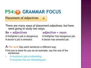 Placement of Adjectives
There are many ways of placement adjectives, but here
were going to study two ways.
Be + adjectives adjective + noun
A firefighter’s job is dangerous. A firefighter has dangerous job.
A doctor’s job is stressful. A doctor has stressful job.
A Pair work Say each sentence a different way.
First one is done for you as an example, say the rest of the
sentences.
1. A musician’s job is interesting.
“A musician has an interesting job.”
9
 
