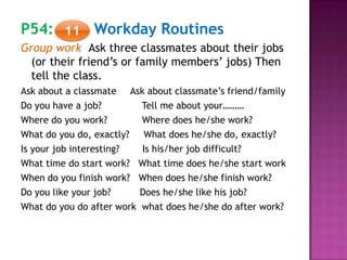P54: Workday Routines
Group work Ask three classmates about their jobs
(or their friend’s or family members’ jobs) Then
tell the class.
Ask about a classmate Ask about classmate’s friend/family
Do you have a job? Tell me about your………
Where do you work? Where does he/she work?
What do you do, exactly? What does he/she do, exactly?
Is your job interesting? Is his/her job difficult?
What time do start work? What time does he/she start work
When do you finish work? When does he/she finish work?
Do you like your job? Does he/she like his job?
What do you do after work what does he/she do after work?
11
 