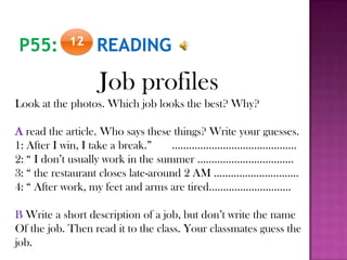 12
Job profiles
Look at the photos. Which job looks the best? Why?
A read the article. Who says these things? Write your guesses.
1: After I win, I take a break.” ……………………………………..
2: “ I don’t usually work in the summer …………………………….
3: “ the restaurant closes late-around 2 AM …………………………
4: “ After work, my feet and arms are tired………………………..
B Write a short description of a job, but don’t write the name
Of the job. Then read it to the class. Your classmates guess the
job.
 