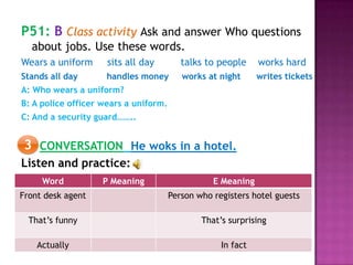 P51: B Class activity Ask and answer Who questions
about jobs. Use these words.
Wears a uniform sits all day talks to people works hard
Stands all day handles money works at night writes tickets
A: Who wears a uniform?
B: A police officer wears a uniform.
C: And a security guard……..
CONVERSATION He woks in a hotel.
Listen and practice:
3
Word P Meaning E Meaning
Front desk agent Person who registers hotel guests
That’s funny That’s surprising
Actually In fact
 