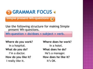 5
Simple present Wh-questions
Use the following structure for making Simple
present Wh-questions.
Wh-question + do/does + subject + verb.
Where do you work? Where does he work?
in a hospital. In a hotel.
What do you do? What does he do?
I’m a doctor. He’s a manager.
How do you like it? How does he like it?
I really like it. It’s OK.
 