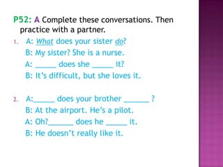 P52: A Complete these conversations. Then
practice with a partner.
1. A: What does your sister do?
B: My sister? She is a nurse.
A: _____ does she _____ it?
B: It’s difficult, but she loves it.
2. A:_____ does your brother ______ ?
B: At the airport. He’s a pilot.
A: Oh?______ does he _____ it.
B: He doesn’t really like it.
 
