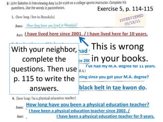 Exercise 5, p. 114-115

I have lived here since 2001. / I have lived here for 10 years.

This is wrong
WithHow long have you had your M.A. degree?
your neighbor,
in
complete the since 2000. / your books.
I’ve had my M.A. degree
I’ve had my M.A. degree for 11 years.
questions. Then use
Have you had any
p. 115 to writemore training since you got your M.A. degree?
the
Yes, I have. I got my black belt in tae kwon do.
answers.
How long have you been a physical education teacher?
I have been a physical education teacher since 2002. /
I have been a physical education teacher for 9 years.

 