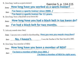 Exercise 5, p. 114-115
How long have you worked as a sports trainer?
I’ve been a sports trainer since 2000. /
I’ve been a sports trainer for 11 years.

How long have you had a black belt in tae kwon do?
I’ve had a black belt for two months.
Have you won any awards since then?

No, I haven’t.

How long have you been a member of NEA?
I’ve been a member of NEA since 2003. /
I’ve been a member of NEA for eight years.

 