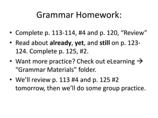 Grammar Homework:
• Complete p. 113-114, #4 and p. 120, “Review”
• Read about already, yet, and still on p. 123124. Complete p. 125, #2.
• Want more practice? Check out eLearning 
“Grammar Materials” folder.
• We’ll review p. 113 #4 and p. 125 #2
tomorrow, then we’ll do some group practice.

 