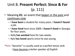 Unit 8. Present Perfect: Since & For
(p. 111)
• Meaning #1: an event that began in the past and
continues now
– I have been a student for many years. I haven’t found
a job.
– I have lived here since 2009. I haven’t lived in Georgia
for four years.
– Kelly has worked here for two weeks.
– Kyle has loved sports since he was young.

*hint: “become” is usually used as a perfect tense verb
I have become a better speaker of English.

 