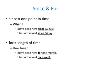 Since & For
• since = one point in time
– When?
• I have been here since August.
• It has not rained since Friday.

• for = length of time
– How long?
• I have been here for one month.
• It has not rained for a week.

 