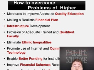 How to overcome
Problems of Higher
Education
• Measures to Improve Access to Quality Education
• Making a Realistic Financial Plan
• Infrastructure Development
• Provision of Adequate Trained and Qualified
Faculty
• Eliminate Ethnic Inequalities
• Promote use of Internet and Communication
Technology
• Enable Better Funding for Institutions
• Improve Financial Schemes Reach
 