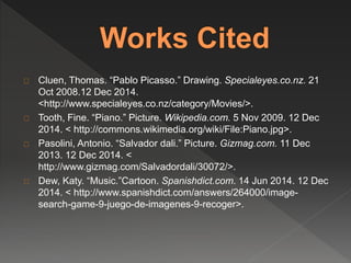 Cluen, Thomas. “Pablo Picasso.” Drawing. Specialeyes.co.nz. 21 
Oct 2008.12 Dec 2014. 
<http://www.specialeyes.co.nz/category/Movies/>. 
Tooth, Fine. “Piano.” Picture. Wikipedia.com. 5 Nov 2009. 12 Dec 
2014. < http://commons.wikimedia.org/wiki/File:Piano.jpg>. 
Pasolini, Antonio. “Salvador dali.” Picture. Gizmag.com. 11 Dec 
2013. 12 Dec 2014. < 
http://www.gizmag.com/Salvadordali/30072/>. 
Dew, Katy. “Music.”Cartoon. Spanishdict.com. 14 Jun 2014. 12 Dec 
2014. < http://www.spanishdict.com/answers/264000/image-search- 
game-9-juego-de-imagenes-9-recoger>. 

