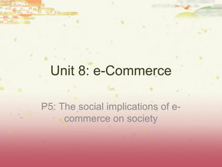 Unit 8: e-Commerce

P5: The social implications of e-
     commerce on society
 