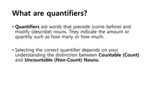 What are quantifiers?
• Quantifiers are words that precede (come before) and
modify (describe) nouns. They indicate the amount or
quantity such as how many or how much.
• Selecting the correct quantifier depends on your
understanding the distinction between Countable (Count)
and Uncountable (Non-Count) Nouns.
 