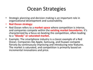 Ocean Strategies
• Strategic planning and decision making is an important role in
organizational development and sustainability.
• Red Ocean strategy:
• Red Ocean refers to a market space where competition is intense,
and companies compete within the existing market boundaries. It's
characterized by a focus on beating the competition, often leading
to a "bloody" or saturated market.
• Example: The smartphone industry is a classic example of a Red
Ocean. Companies like Apple, Samsung, and Huawei compete
fiercely by continuously improving and introducing new features.
The market is saturated, and competition is primarily based on
incremental innovations and price.
 