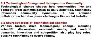 8.1 Technological Change and Its Impact on Community:
Technological change shapes how communities live and
connect. From communication to daily activities, technology
influences community dynamics. It can enhance
collaboration but also poses challenges like social isolation.
8.2 Sources/Forces of Technological Change:
Various factors drive technological change, including
scientific discoveries, economic needs, and societal
demands. Innovation and competition also play key roles,
pushing technology to evolve rapidly.
 