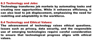 8.3 Technology and Jobs:
Technology transforms job markets by automating tasks and
creating new opportunities. While it enhances efficiency, it
can also lead to job displacement, emphasizing the need for
reskilling and adaptability in the workforce.
8.4 Technology and Ethical Values:
The advancement of technology raises ethical questions.
Issues such as privacy, data security, and the responsible
use of emerging technologies require careful consideration
to ensure that technological progress aligns with ethical
values.
 