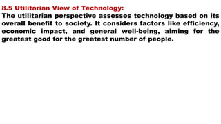 8.5 Utilitarian View of Technology:
The utilitarian perspective assesses technology based on its
overall benefit to society. It considers factors like efficiency,
economic impact, and general well-being, aiming for the
greatest good for the greatest number of people.
 