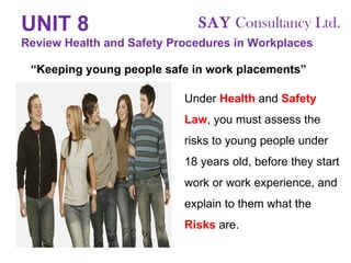 UNIT 8   Review Health and Safety Procedures in Workplaces Under  Health  and  Safety   Law , you must assess the risks to young people under 18 years old, before they start work or work experience, and explain to them what the  Risks  are. “ Keeping young people safe in work placements” SAY  Consultancy Ltd. 