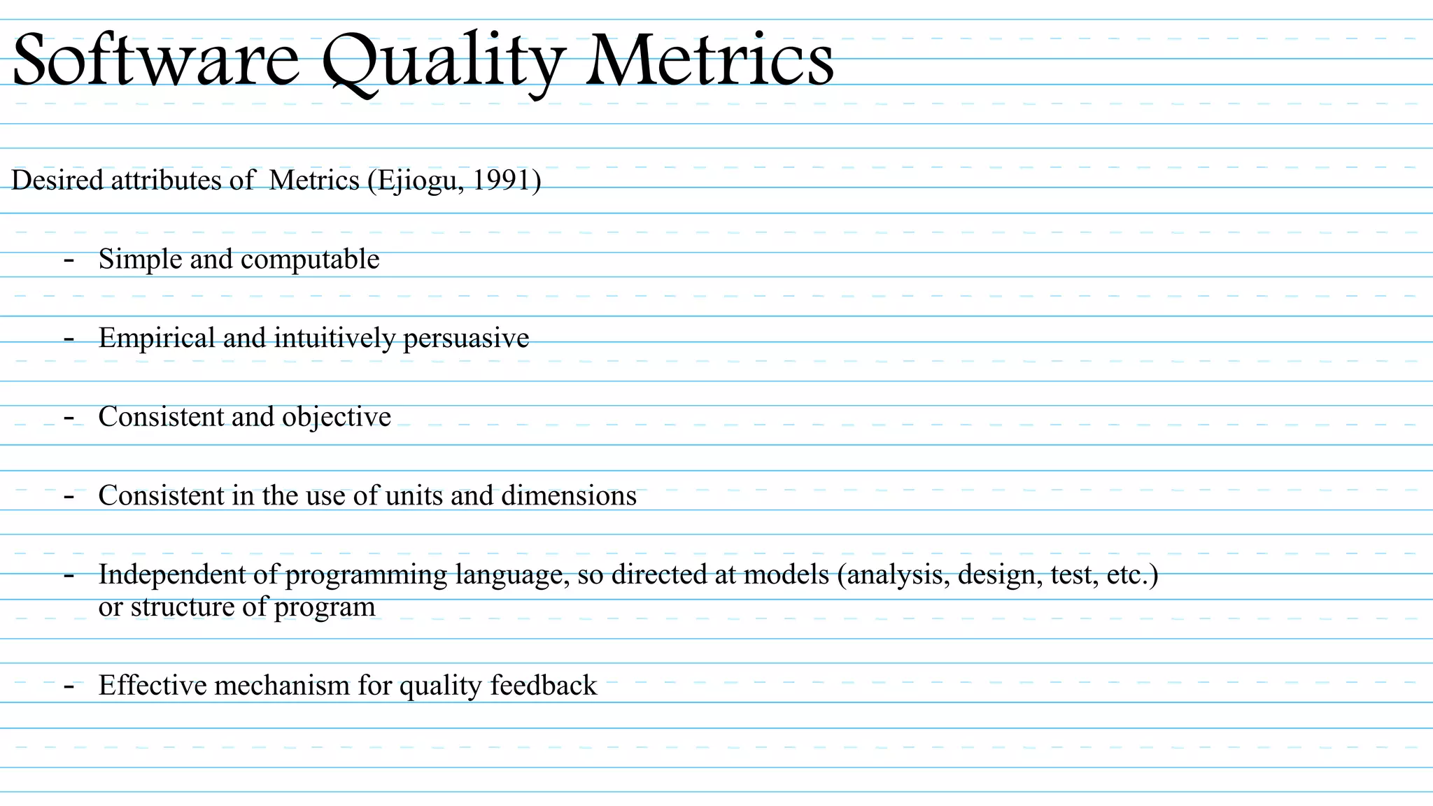 Desired attributes of Metrics (Ejiogu, 1991)
– Simple and computable
– Empirical and intuitively persuasive
– Consistent and objective
– Consistent in the use of units and dimensions
– Independent of programming language, so directed at models (analysis, design, test, etc.)
or structure of program
– Effective mechanism for quality feedback
Software Quality Metrics
 