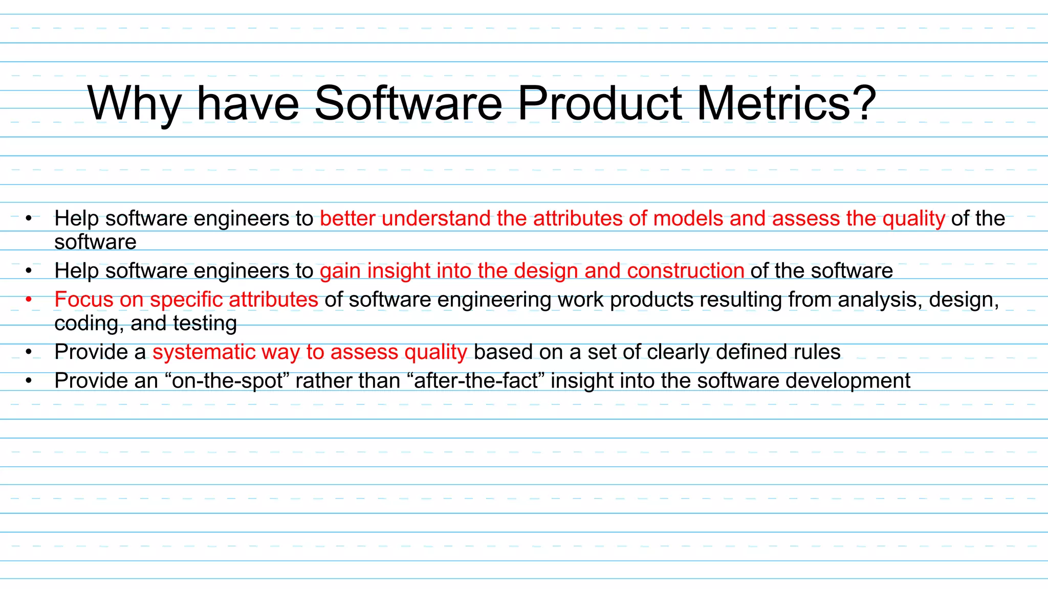 Why have Software Product Metrics?
• Help software engineers to better understand the attributes of models and assess the quality of the
software
• Help software engineers to gain insight into the design and construction of the software
• Focus on specific attributes of software engineering work products resulting from analysis, design,
coding, and testing
• Provide a systematic way to assess quality based on a set of clearly defined rules
• Provide an “on-the-spot” rather than “after-the-fact” insight into the software development
 
