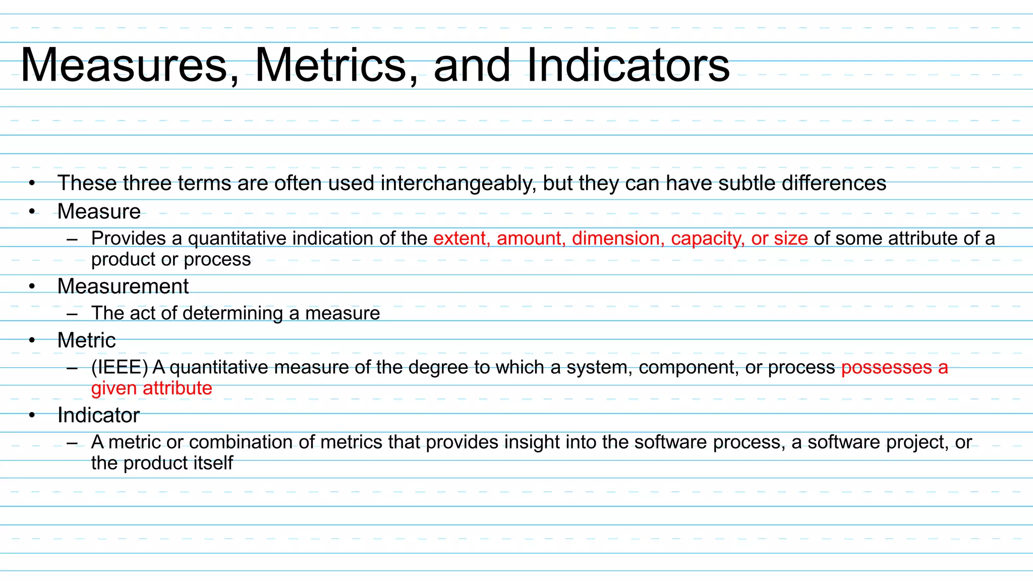 Measures, Metrics, and Indicators
• These three terms are often used interchangeably, but they can have subtle differences
• Measure
– Provides a quantitative indication of the extent, amount, dimension, capacity, or size of some attribute of a
product or process
• Measurement
– The act of determining a measure
• Metric
– (IEEE) A quantitative measure of the degree to which a system, component, or process possesses a
given attribute
• Indicator
– A metric or combination of metrics that provides insight into the software process, a software project, or
the product itself
 