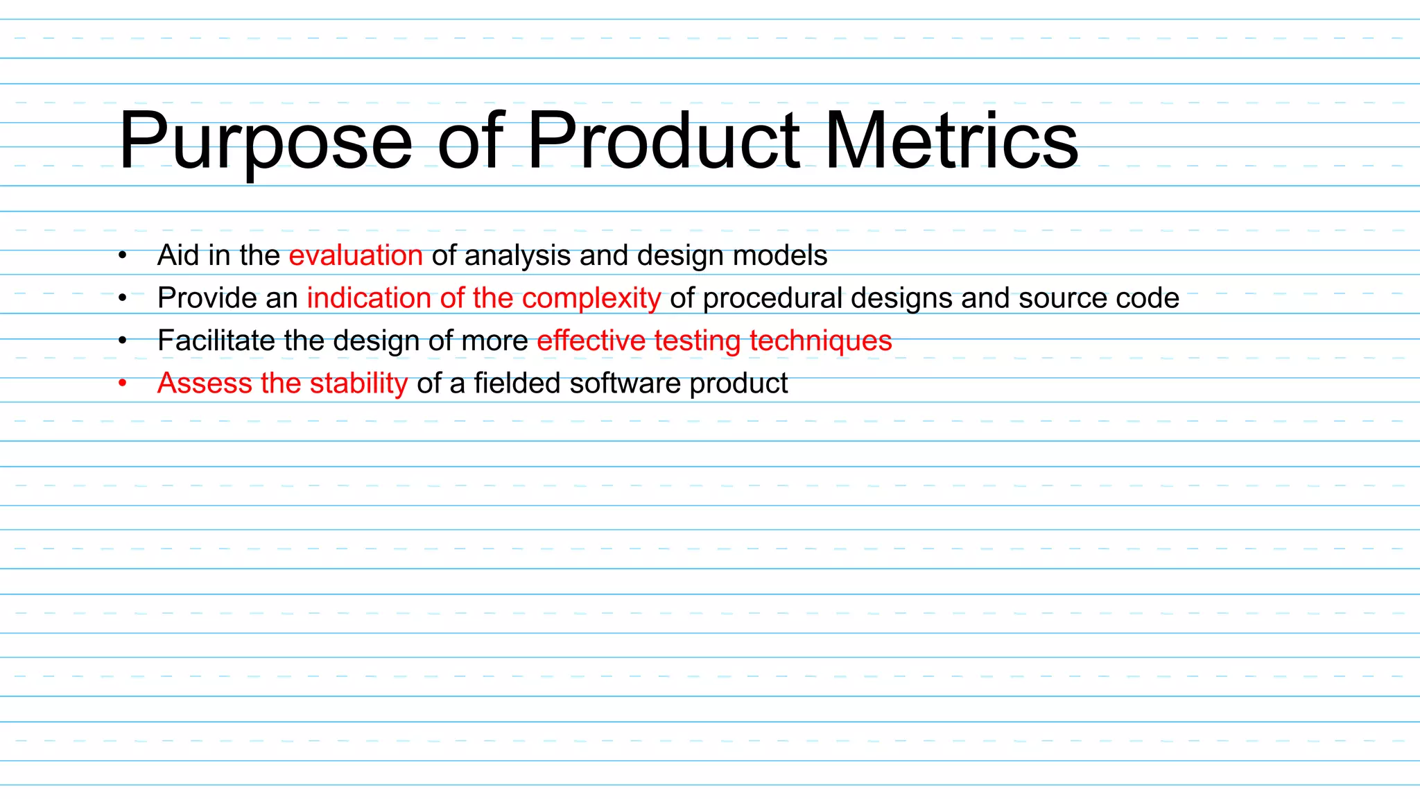 Purpose of Product Metrics
• Aid in the evaluation of analysis and design models
• Provide an indication of the complexity of procedural designs and source code
• Facilitate the design of more effective testing techniques
• Assess the stability of a fielded software product
 