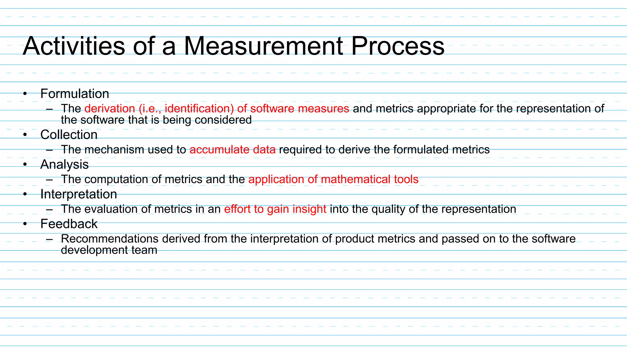 Activities of a Measurement Process
• Formulation
– The derivation (i.e., identification) of software measures and metrics appropriate for the representation of
the software that is being considered
• Collection
– The mechanism used to accumulate data required to derive the formulated metrics
• Analysis
– The computation of metrics and the application of mathematical tools
• Interpretation
– The evaluation of metrics in an effort to gain insight into the quality of the representation
• Feedback
– Recommendations derived from the interpretation of product metrics and passed on to the software
development team
 