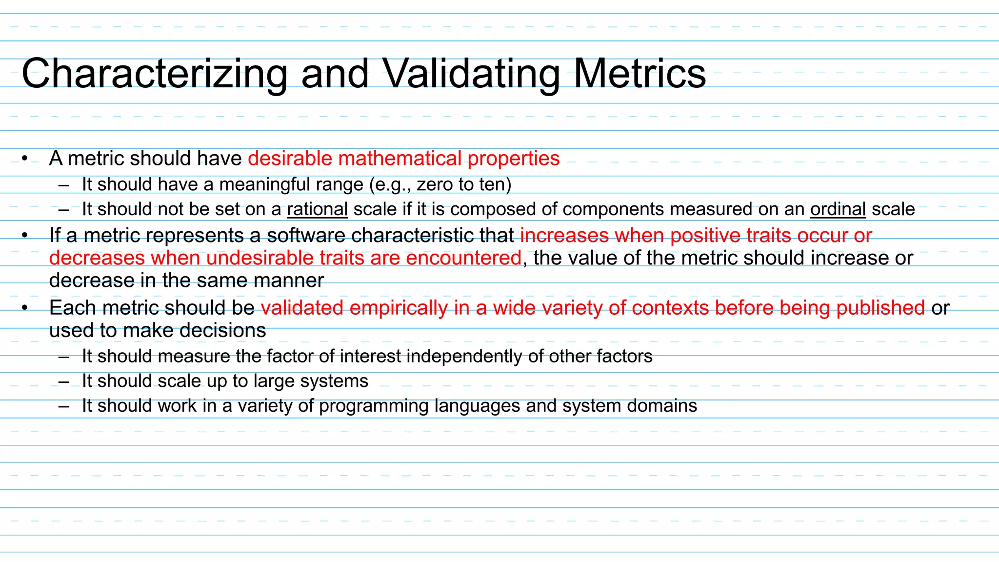 Characterizing and Validating Metrics
• A metric should have desirable mathematical properties
– It should have a meaningful range (e.g., zero to ten)
– It should not be set on a rational scale if it is composed of components measured on an ordinal scale
• If a metric represents a software characteristic that increases when positive traits occur or
decreases when undesirable traits are encountered, the value of the metric should increase or
decrease in the same manner
• Each metric should be validated empirically in a wide variety of contexts before being published or
used to make decisions
– It should measure the factor of interest independently of other factors
– It should scale up to large systems
– It should work in a variety of programming languages and system domains
 