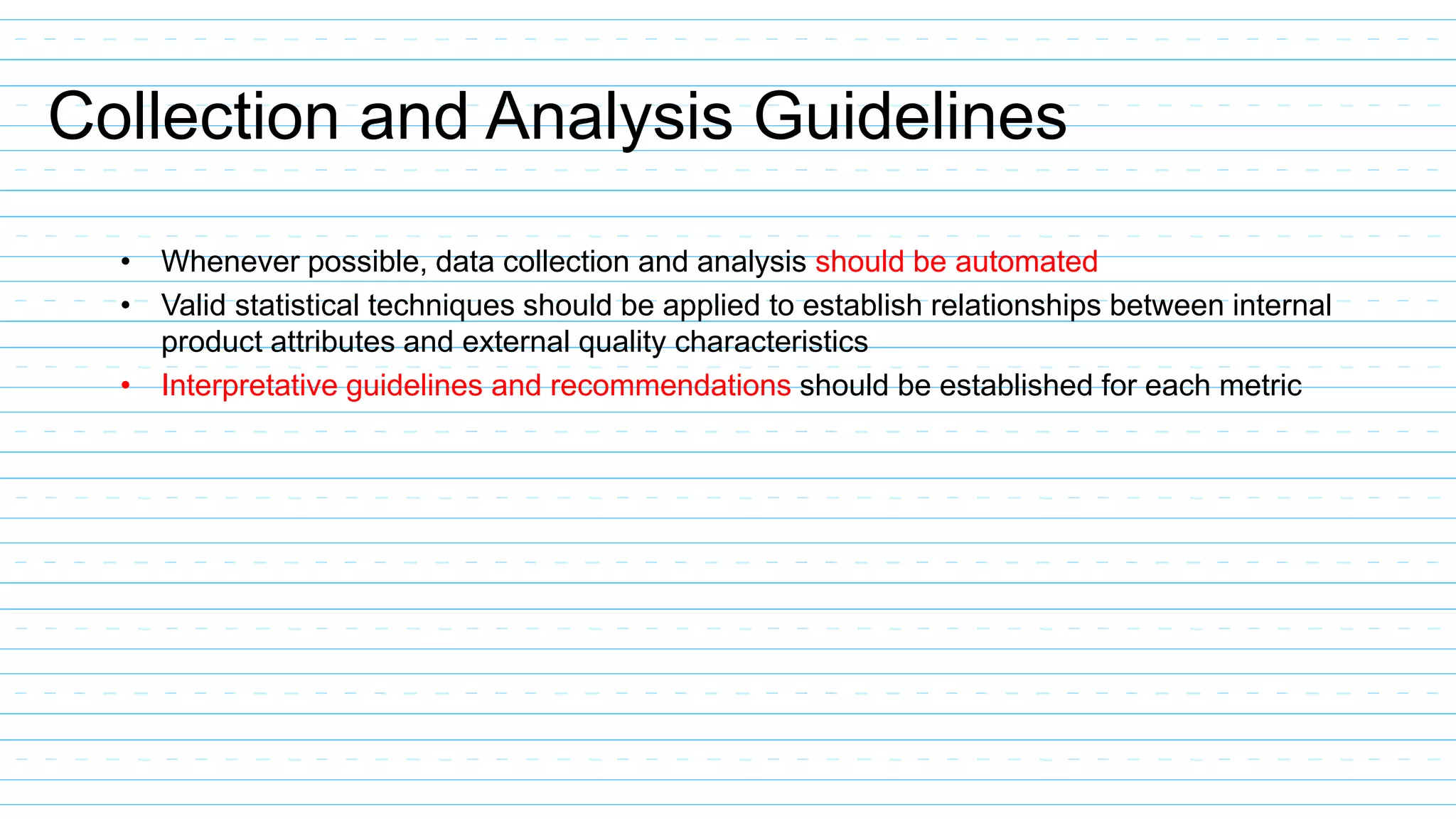 Collection and Analysis Guidelines
• Whenever possible, data collection and analysis should be automated
• Valid statistical techniques should be applied to establish relationships between internal
product attributes and external quality characteristics
• Interpretative guidelines and recommendations should be established for each metric
 