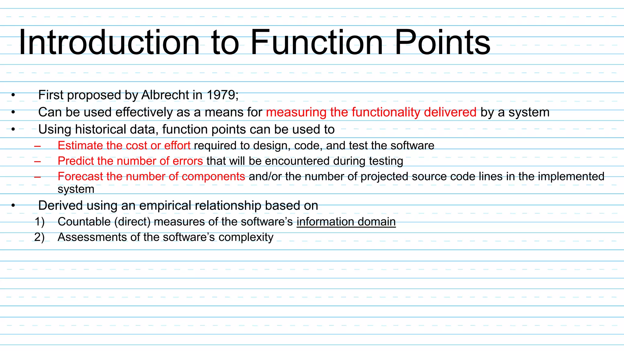 Introduction to Function Points
• First proposed by Albrecht in 1979;
• Can be used effectively as a means for measuring the functionality delivered by a system
• Using historical data, function points can be used to
– Estimate the cost or effort required to design, code, and test the software
– Predict the number of errors that will be encountered during testing
– Forecast the number of components and/or the number of projected source code lines in the implemented
system
• Derived using an empirical relationship based on
1) Countable (direct) measures of the software’s information domain
2) Assessments of the software’s complexity
 