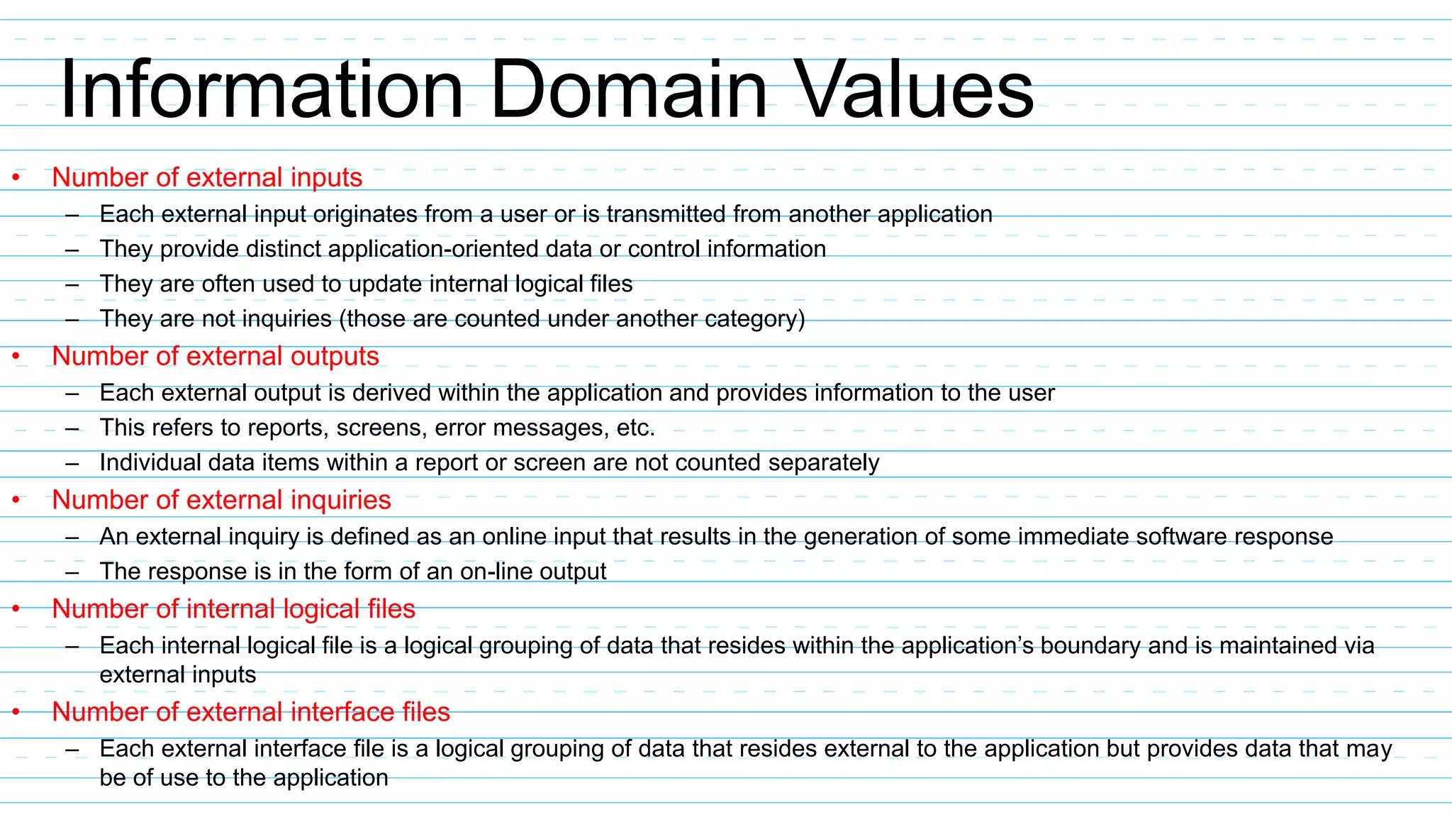 Information Domain Values
• Number of external inputs
– Each external input originates from a user or is transmitted from another application
– They provide distinct application-oriented data or control information
– They are often used to update internal logical files
– They are not inquiries (those are counted under another category)
• Number of external outputs
– Each external output is derived within the application and provides information to the user
– This refers to reports, screens, error messages, etc.
– Individual data items within a report or screen are not counted separately
• Number of external inquiries
– An external inquiry is defined as an online input that results in the generation of some immediate software response
– The response is in the form of an on-line output
• Number of internal logical files
– Each internal logical file is a logical grouping of data that resides within the application’s boundary and is maintained via
external inputs
• Number of external interface files
– Each external interface file is a logical grouping of data that resides external to the application but provides data that may
be of use to the application
 