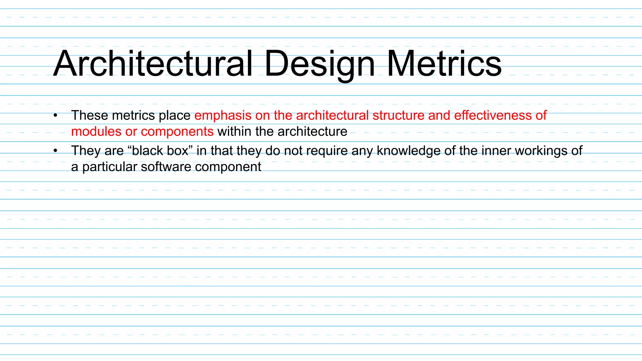 Architectural Design Metrics
• These metrics place emphasis on the architectural structure and effectiveness of
modules or components within the architecture
• They are “black box” in that they do not require any knowledge of the inner workings of
a particular software component
 