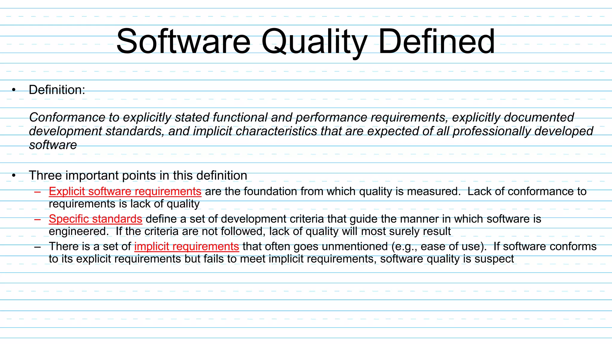 Software Quality Defined
• Definition:
Conformance to explicitly stated functional and performance requirements, explicitly documented
development standards, and implicit characteristics that are expected of all professionally developed
software
• Three important points in this definition
– Explicit software requirements are the foundation from which quality is measured. Lack of conformance to
requirements is lack of quality
– Specific standards define a set of development criteria that guide the manner in which software is
engineered. If the criteria are not followed, lack of quality will most surely result
– There is a set of implicit requirements that often goes unmentioned (e.g., ease of use). If software conforms
to its explicit requirements but fails to meet implicit requirements, software quality is suspect
 