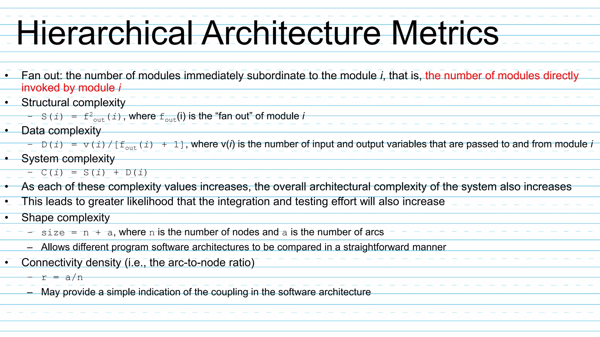 Hierarchical Architecture Metrics
• Fan out: the number of modules immediately subordinate to the module i, that is, the number of modules directly
invoked by module i
• Structural complexity
– S(i) = f2
out(i), where fout(i) is the “fan out” of module i
• Data complexity
– D(i) = v(i)/[fout(i) + 1], where v(i) is the number of input and output variables that are passed to and from module i
• System complexity
– C(i) = S(i) + D(i)
• As each of these complexity values increases, the overall architectural complexity of the system also increases
• This leads to greater likelihood that the integration and testing effort will also increase
• Shape complexity
– size = n + a, where n is the number of nodes and a is the number of arcs
– Allows different program software architectures to be compared in a straightforward manner
• Connectivity density (i.e., the arc-to-node ratio)
– r = a/n
– May provide a simple indication of the coupling in the software architecture
 