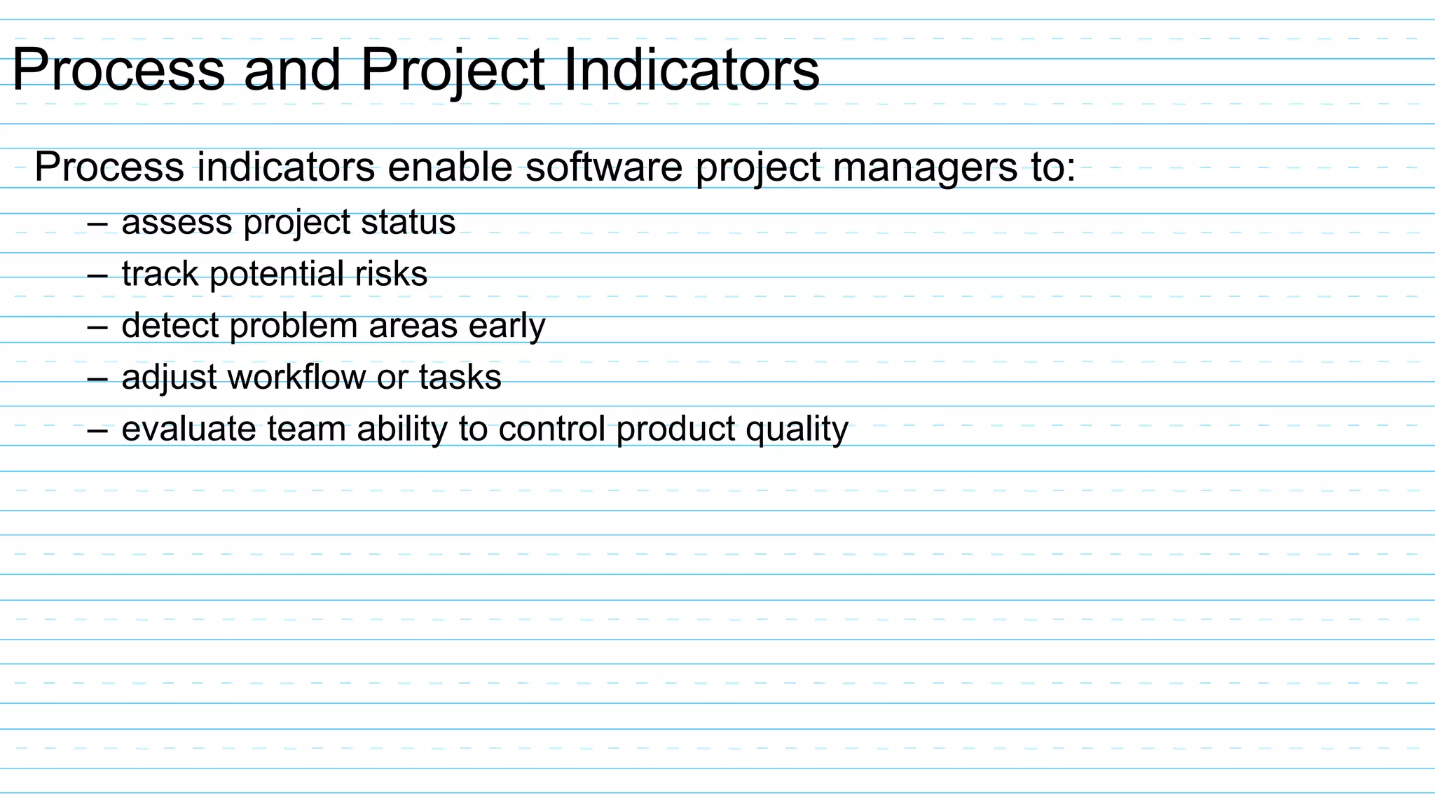Process and Project Indicators
Process indicators enable software project managers to:
– assess project status
– track potential risks
– detect problem areas early
– adjust workflow or tasks
– evaluate team ability to control product quality
 